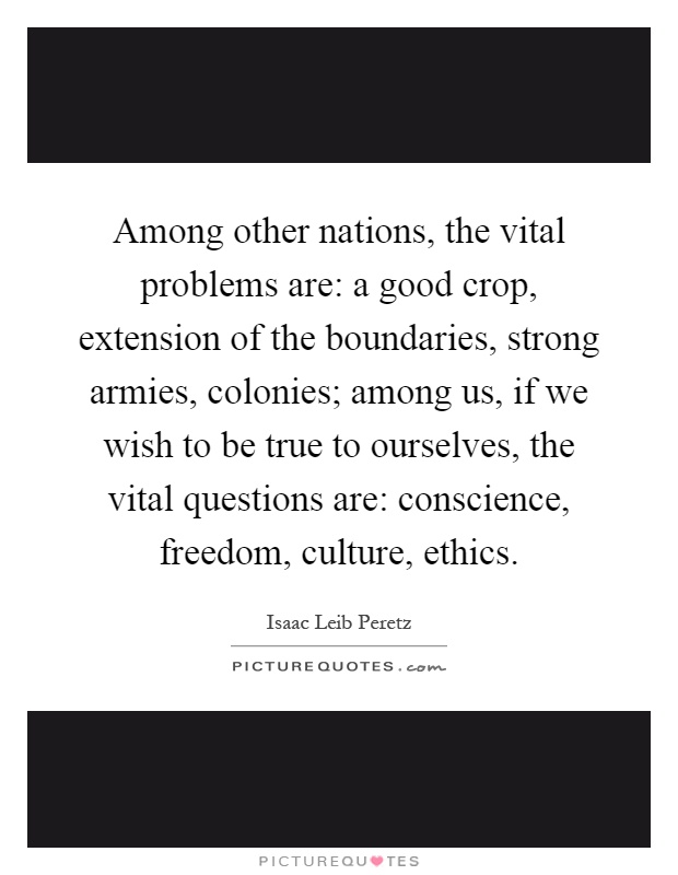 Among other nations, the vital problems are: a good crop, extension of the boundaries, strong armies, colonies; among us, if we wish to be true to ourselves, the vital questions are: conscience, freedom, culture, ethics Picture Quote #1