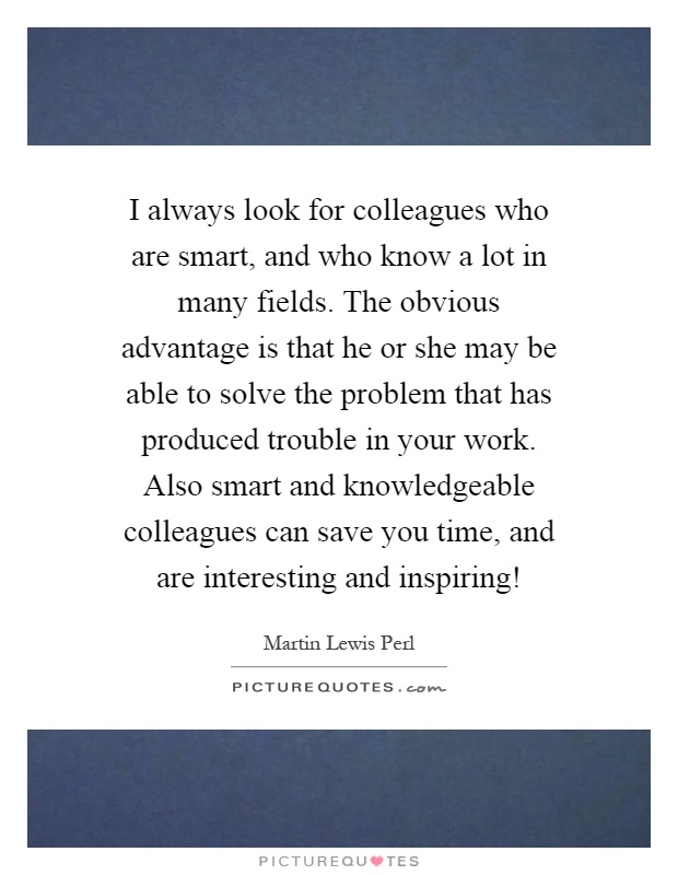 I always look for colleagues who are smart, and who know a lot in many fields. The obvious advantage is that he or she may be able to solve the problem that has produced trouble in your work. Also smart and knowledgeable colleagues can save you time, and are interesting and inspiring! Picture Quote #1