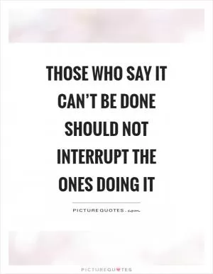 Those who say it can’t be done should not interrupt the ones doing it Picture Quote #1