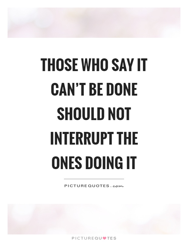 Those who say it can't be done should not interrupt the ones doing it Picture Quote #1