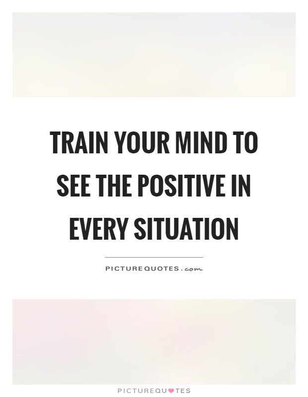 Train your mind to see the positive in every situation Picture Quote #1