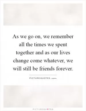 As we go on, we remember all the times we spent together and as our lives change come whatever, we will still be friends forever Picture Quote #1