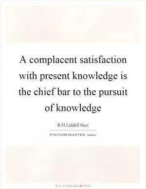 A complacent satisfaction with present knowledge is the chief bar to the pursuit of knowledge Picture Quote #1