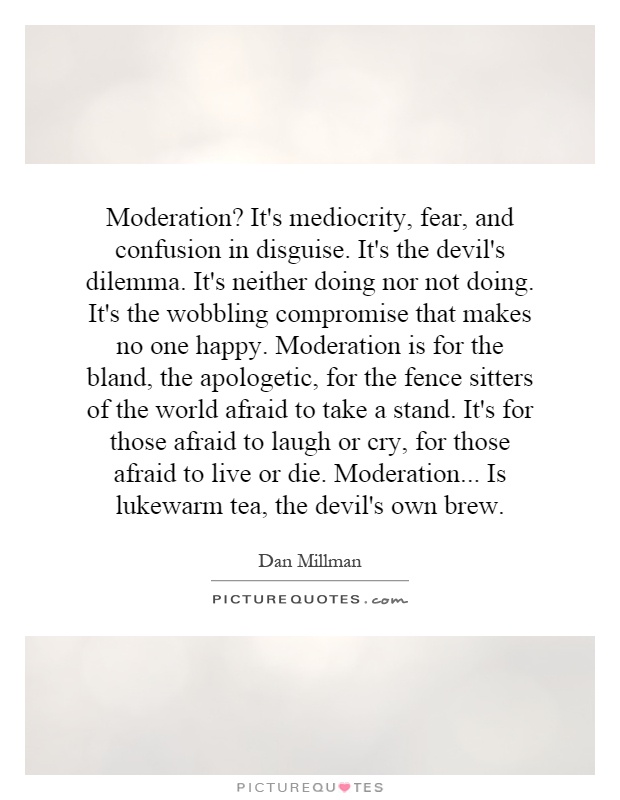 Moderation? It's mediocrity, fear, and confusion in disguise. It's the devil's dilemma. It's neither doing nor not doing. It's the wobbling compromise that makes no one happy. Moderation is for the bland, the apologetic, for the fence sitters of the world afraid to take a stand. It's for those afraid to laugh or cry, for those afraid to live or die. Moderation... Is lukewarm tea, the devil's own brew Picture Quote #1