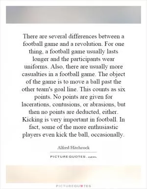 There are several differences between a football game and a revolution. For one thing, a football game usually lasts longer and the participants wear uniforms. Also, there are usually more casualties in a football game. The object of the game is to move a ball past the other team's goal line. This counts as six points. No points are given for lacerations, contusions, or abrasions, but then no points are deducted, either. Kicking is very important in football. In fact, some of the more enthusiastic players even kick the ball, occasionally Picture Quote #1