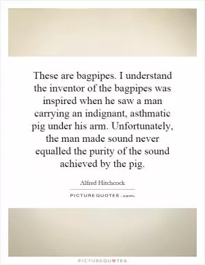 These are bagpipes. I understand the inventor of the bagpipes was inspired when he saw a man carrying an indignant, asthmatic pig under his arm. Unfortunately, the man made sound never equalled the purity of the sound achieved by the pig Picture Quote #1