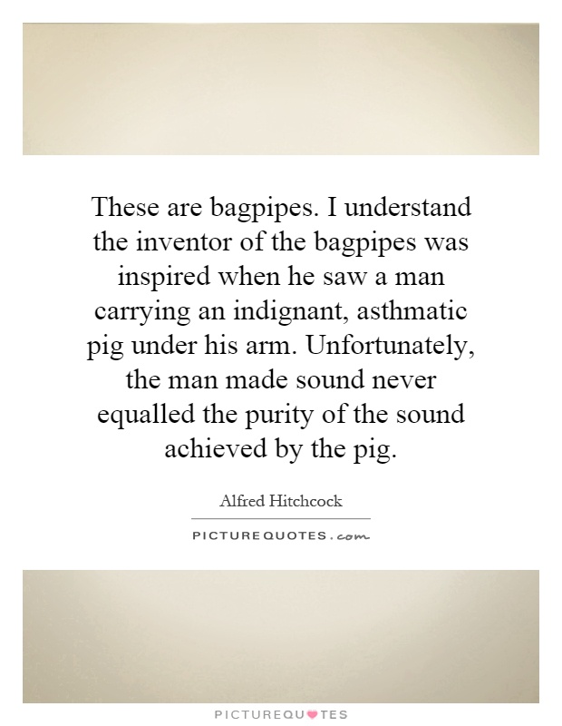 These are bagpipes. I understand the inventor of the bagpipes was inspired when he saw a man carrying an indignant, asthmatic pig under his arm. Unfortunately, the man made sound never equalled the purity of the sound achieved by the pig Picture Quote #1