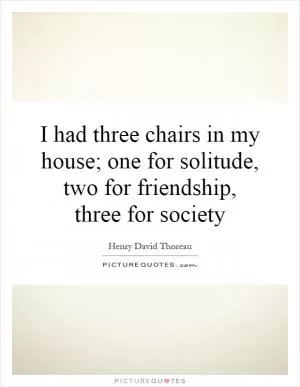 I had three chairs in my house; one for solitude, two for friendship, three for society Picture Quote #1