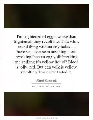 I'm frightened of eggs, worse than frightened, they revolt me. That white round thing without any holes … have you ever seen anything more revolting than an egg yolk breaking and spilling it's yellow liquid? Blood is jolly, red. But egg yolk is yellow, revolting. I've never tasted it Picture Quote #1