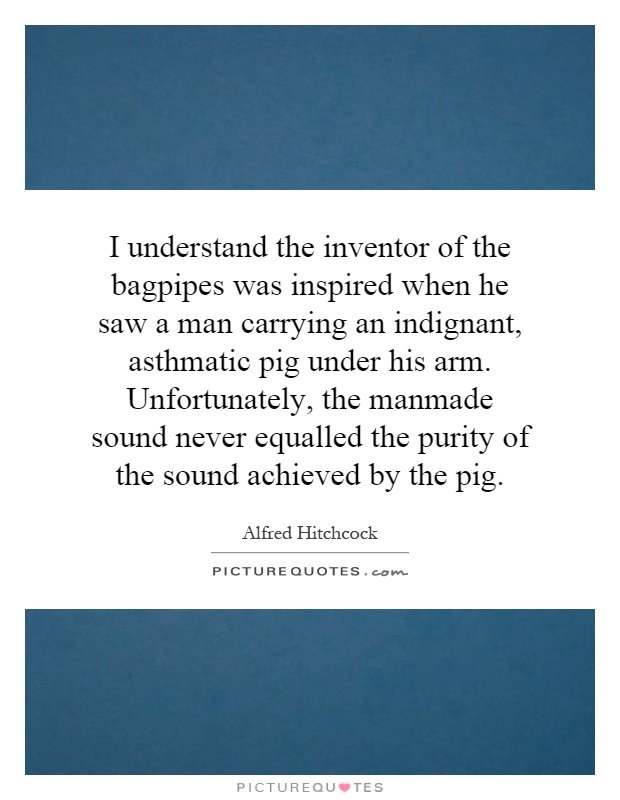 I understand the inventor of the bagpipes was inspired when he saw a man carrying an indignant, asthmatic pig under his arm. Unfortunately, the manmade sound never equalled the purity of the sound achieved by the pig Picture Quote #1