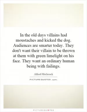 In the old days villains had moustaches and kicked the dog. Audiences are smarter today. They don't want their villain to be thrown at them with green limelight on his face. They want an ordinary human being with failings Picture Quote #1