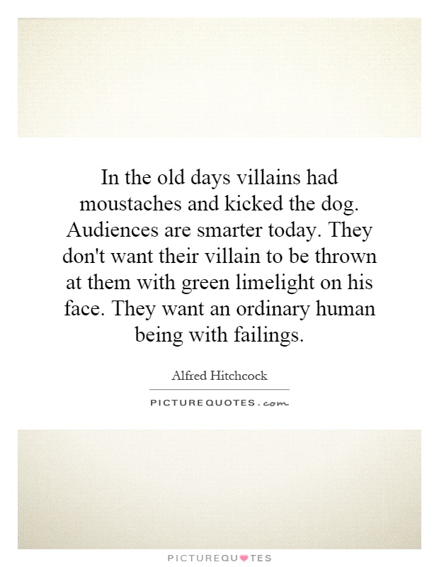 In the old days villains had moustaches and kicked the dog. Audiences are smarter today. They don't want their villain to be thrown at them with green limelight on his face. They want an ordinary human being with failings Picture Quote #1