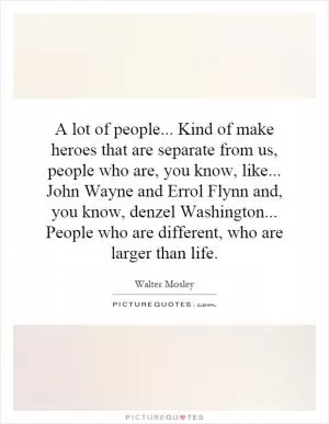 A lot of people... Kind of make heroes that are separate from us, people who are, you know, like... John Wayne and Errol Flynn and, you know, denzel Washington... People who are different, who are larger than life Picture Quote #1