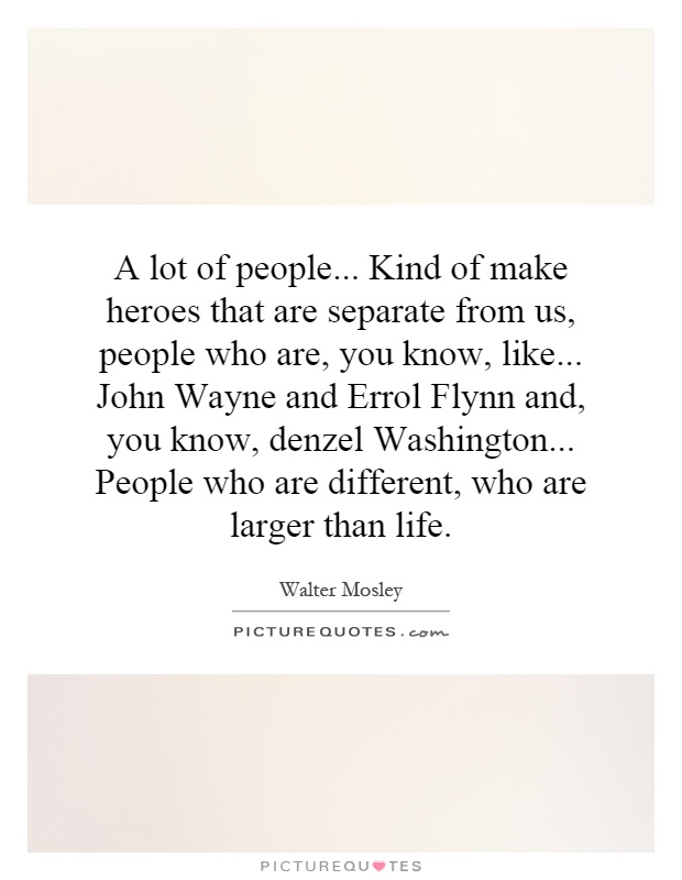 A lot of people... Kind of make heroes that are separate from us, people who are, you know, like... John Wayne and Errol Flynn and, you know, denzel Washington... People who are different, who are larger than life Picture Quote #1