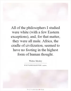 All of the philosophers I studied were white (with a few Eastern exceptions), and, for that matter, they were all male. Africa, the cradle of civilization, seemed to have no footing in the highest form of human thought Picture Quote #1