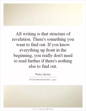 All writing is that structure of revelation. There's something you want to find out. If you know everything up front in the beginning, you really don't need to read further if there's nothing else to find out Picture Quote #1