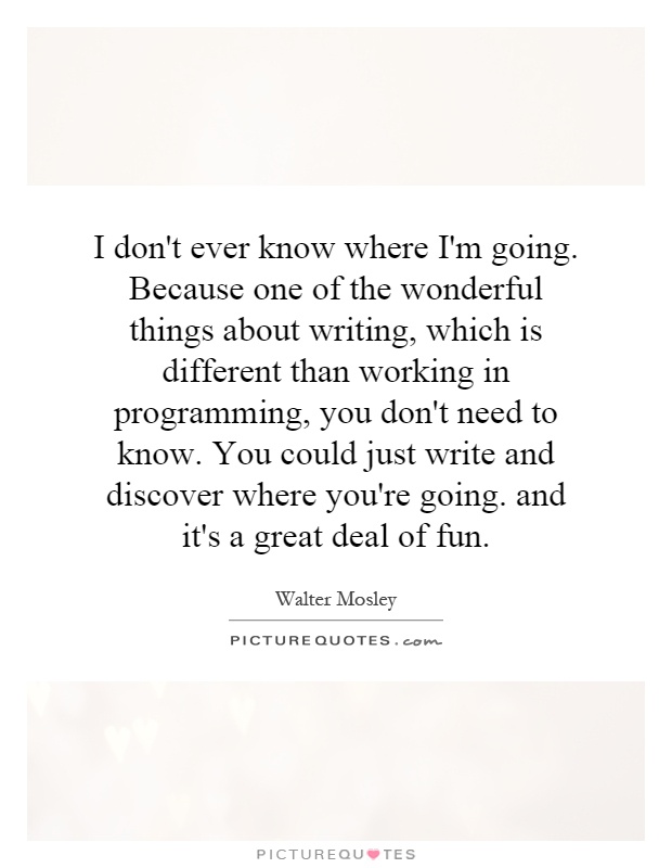 I don't ever know where I'm going. Because one of the wonderful things about writing, which is different than working in programming, you don't need to know. You could just write and discover where you're going. and it's a great deal of fun Picture Quote #1