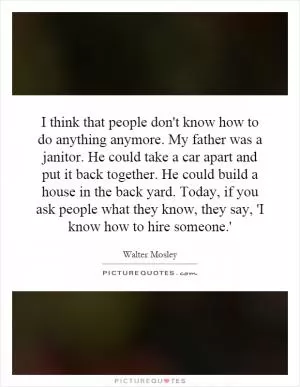 I think that people don't know how to do anything anymore. My father was a janitor. He could take a car apart and put it back together. He could build a house in the back yard. Today, if you ask people what they know, they say, 'I know how to hire someone.' Picture Quote #1