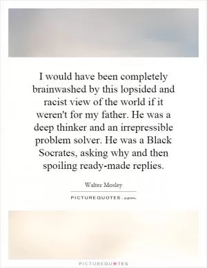 I would have been completely brainwashed by this lopsided and racist view of the world if it weren't for my father. He was a deep thinker and an irrepressible problem solver. He was a Black Socrates, asking why and then spoiling ready-made replies Picture Quote #1