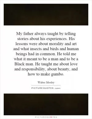 My father always taught by telling stories about his experiences. His lessons were about morality and art and what insects and birds and human beings had in common. He told me what it meant to be a man and to be a Black man. He taught me about love and responsibility, about beauty, and how to make gumbo Picture Quote #1
