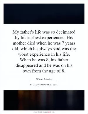 My father's life was so decimated by his earliest experiences. His mother died when he was 7 years old, which he always said was the worst experience in his life. When he was 8, his father disappeared and he was on his own from the age of 8 Picture Quote #1