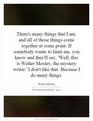 There's many things that I am. and all of those things come together at some point. If somebody wants to limit me, you know and they'll say, 'Well, this is Walter Mosley, the mystery writer.' I don't like that. Because I do many things Picture Quote #1