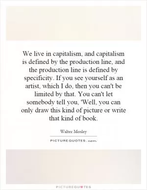 We live in capitalism, and capitalism is defined by the production line, and the production line is defined by specificity. If you see yourself as an artist, which I do, then you can't be limited by that. You can't let somebody tell you, 'Well, you can only draw this kind of picture or write that kind of book Picture Quote #1