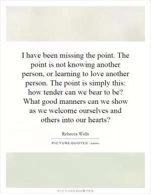 I have been missing the point. The point is not knowing another person, or learning to love another person. The point is simply this: how tender can we bear to be? What good manners can we show as we welcome ourselves and others into our hearts? Picture Quote #1