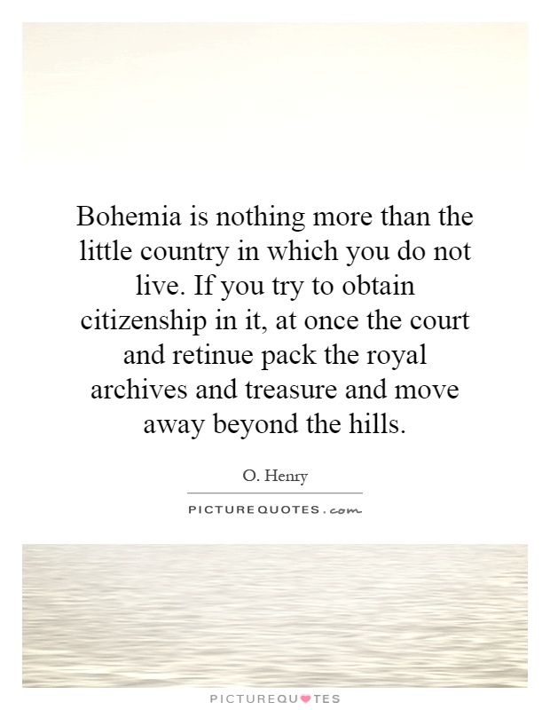 Bohemia is nothing more than the little country in which you do not live. If you try to obtain citizenship in it, at once the court and retinue pack the royal archives and treasure and move away beyond the hills Picture Quote #1