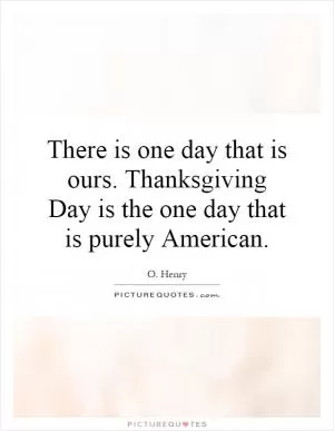 There is one day that is ours. Thanksgiving Day is the one day that is purely American Picture Quote #1