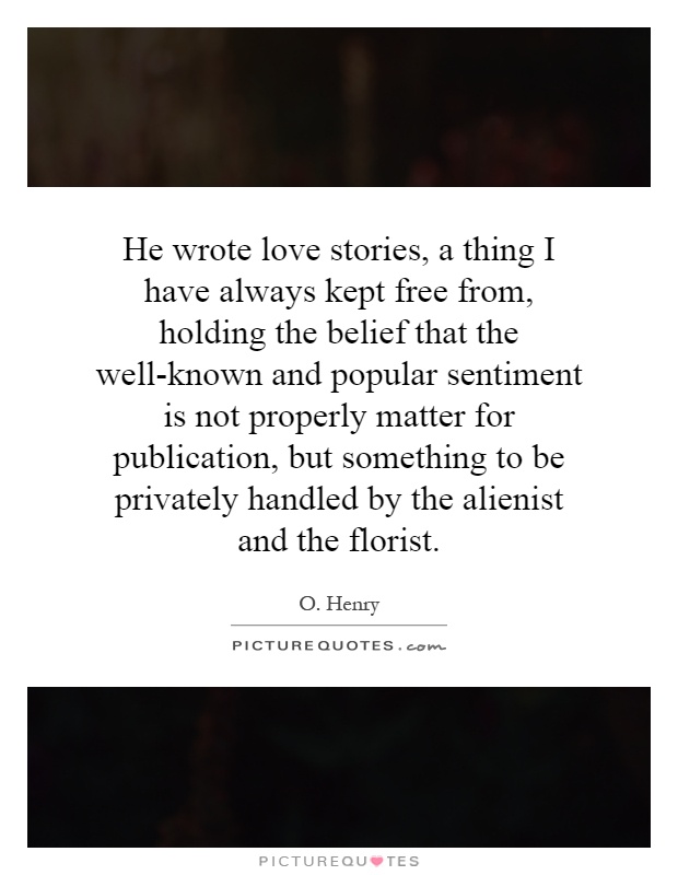 He wrote love stories, a thing I have always kept free from, holding the belief that the well-known and popular sentiment is not properly matter for publication, but something to be privately handled by the alienist and the florist Picture Quote #1