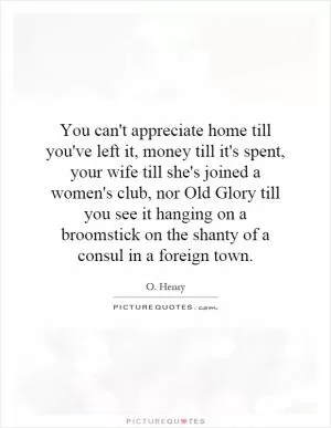 You can't appreciate home till you've left it, money till it's spent, your wife till she's joined a women's club, nor Old Glory till you see it hanging on a broomstick on the shanty of a consul in a foreign town Picture Quote #1