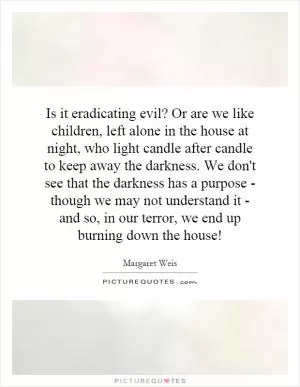 Is it eradicating evil? Or are we like children, left alone in the house at night, who light candle after candle to keep away the darkness. We don't see that the darkness has a purpose - though we may not understand it - and so, in our terror, we end up burning down the house! Picture Quote #1