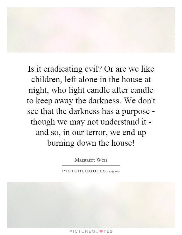 Is it eradicating evil? Or are we like children, left alone in the house at night, who light candle after candle to keep away the darkness. We don't see that the darkness has a purpose - though we may not understand it - and so, in our terror, we end up burning down the house! Picture Quote #1