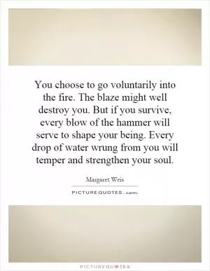 You choose to go voluntarily into the fire. The blaze might well destroy you. But if you survive, every blow of the hammer will serve to shape your being. Every drop of water wrung from you will temper and strengthen your soul Picture Quote #1