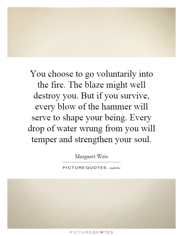 You choose to go voluntarily into the fire. The blaze might well destroy you. But if you survive, every blow of the hammer will serve to shape your being. Every drop of water wrung from you will temper and strengthen your soul Picture Quote #1