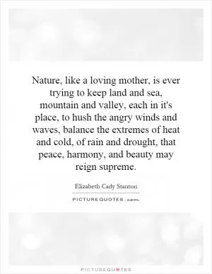Nature, like a loving mother, is ever trying to keep land and sea, mountain and valley, each in it's place, to hush the angry winds and waves, balance the extremes of heat and cold, of rain and drought, that peace, harmony, and beauty may reign supreme Picture Quote #1
