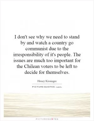 I don't see why we need to stand by and watch a country go communist due to the irresponsibility of it's people. The issues are much too important for the Chilean voters to be left to decide for themselves Picture Quote #1