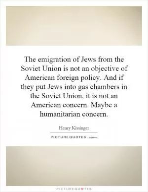 The emigration of Jews from the Soviet Union is not an objective of American foreign policy. And if they put Jews into gas chambers in the Soviet Union, it is not an American concern. Maybe a humanitarian concern Picture Quote #1