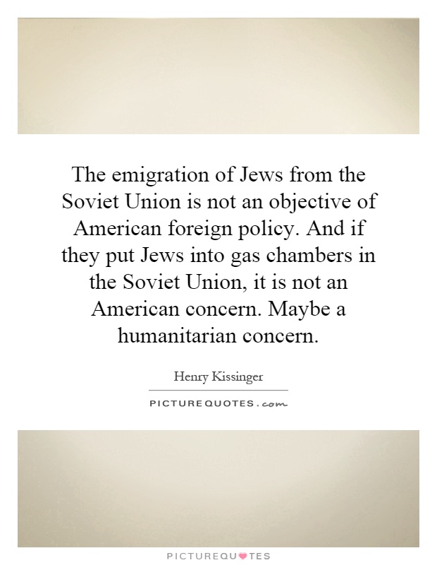 The emigration of Jews from the Soviet Union is not an objective of American foreign policy. And if they put Jews into gas chambers in the Soviet Union, it is not an American concern. Maybe a humanitarian concern Picture Quote #1