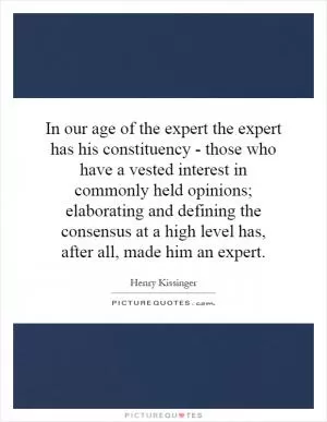 In our age of the expert the expert has his constituency - those who have a vested interest in commonly held opinions; elaborating and defining the consensus at a high level has, after all, made him an expert Picture Quote #1