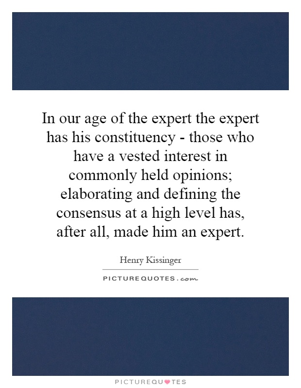 In our age of the expert the expert has his constituency - those who have a vested interest in commonly held opinions; elaborating and defining the consensus at a high level has, after all, made him an expert Picture Quote #1
