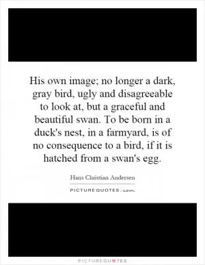 His own image; no longer a dark, gray bird, ugly and disagreeable to look at, but a graceful and beautiful swan. To be born in a duck's nest, in a farmyard, is of no consequence to a bird, if it is hatched from a swan's egg Picture Quote #1