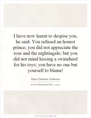 I have now learnt to despise you, he said. You refused an honest prince; you did not appreciate the rose and the nightingale; but you did not mind kissing a swineherd for his toys; you have no one but yourself to blame! Picture Quote #1