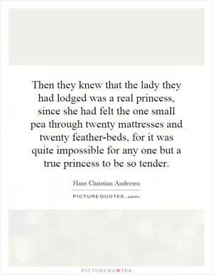 Then they knew that the lady they had lodged was a real princess, since she had felt the one small pea through twenty mattresses and twenty feather-beds, for it was quite impossible for any one but a true princess to be so tender Picture Quote #1