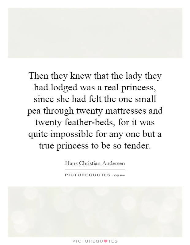 Then they knew that the lady they had lodged was a real princess, since she had felt the one small pea through twenty mattresses and twenty feather-beds, for it was quite impossible for any one but a true princess to be so tender Picture Quote #1