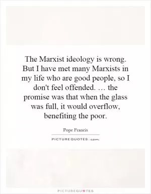 The Marxist ideology is wrong. But I have met many Marxists in my life who are good people, so I don't feel offended. … the promise was that when the glass was full, it would overflow, benefiting the poor Picture Quote #1