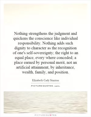 Nothing strengthens the judgment and quickens the conscience like individual responsibility. Nothing adds such dignity to character as the recognition of one's self-sovereignty; the right to an equal place, every where conceded; a place earned by personal merit, not an artificial attainment, by inheritance, wealth, family, and position Picture Quote #1