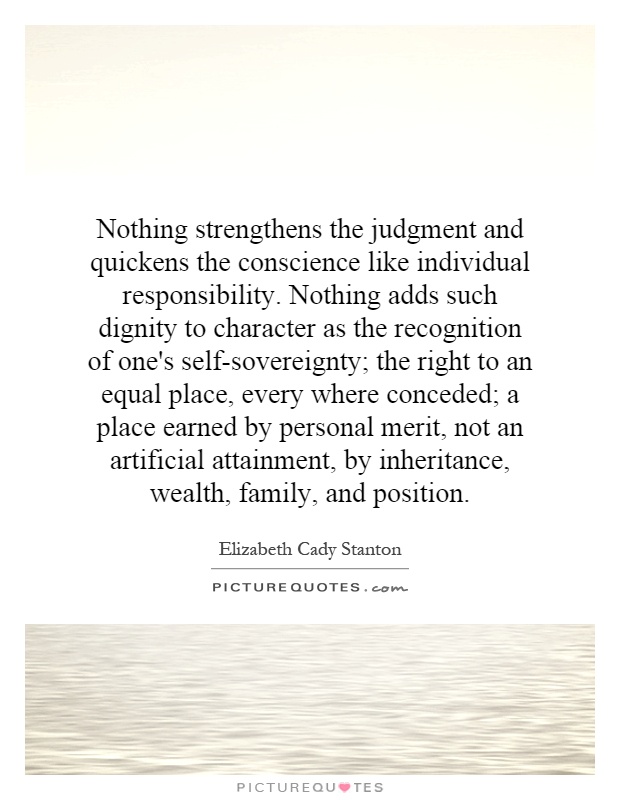 Nothing strengthens the judgment and quickens the conscience like individual responsibility. Nothing adds such dignity to character as the recognition of one's self-sovereignty; the right to an equal place, every where conceded; a place earned by personal merit, not an artificial attainment, by inheritance, wealth, family, and position Picture Quote #1