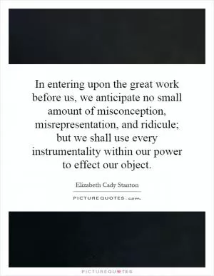 In entering upon the great work before us, we anticipate no small amount of misconception, misrepresentation, and ridicule; but we shall use every instrumentality within our power to effect our object Picture Quote #1